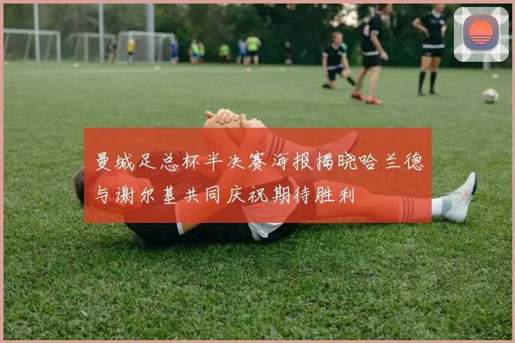曼城足总杯半决赛海报揭晓哈兰德与谢尔基共同庆祝期待胜利