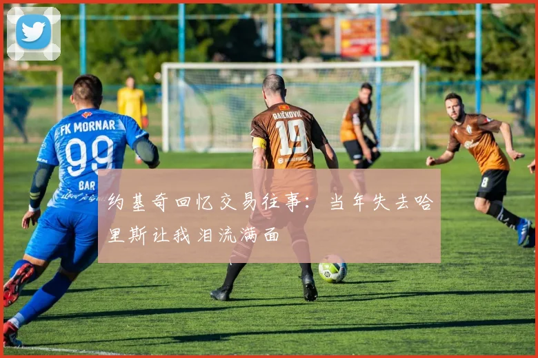 约基奇回忆交易往事：当年失去哈里斯让我泪流满面