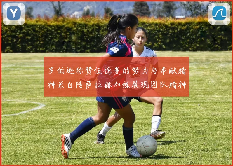 罗伯逊称赞伍德曼的努力与奉献精神亲自陪萨拉赫加练展现团队精神