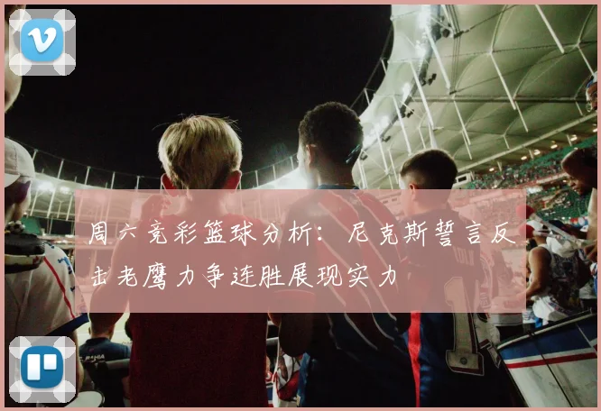 周六竞彩篮球分析：尼克斯誓言反击老鹰力争连胜展现实力