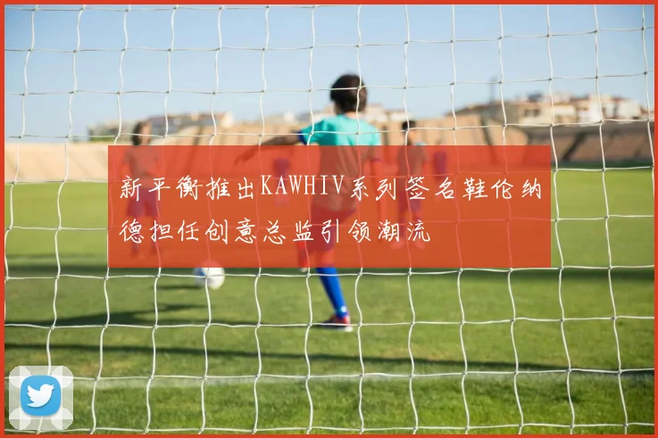 新平衡推出KAWHIV系列签名鞋伦纳德担任创意总监引领潮流