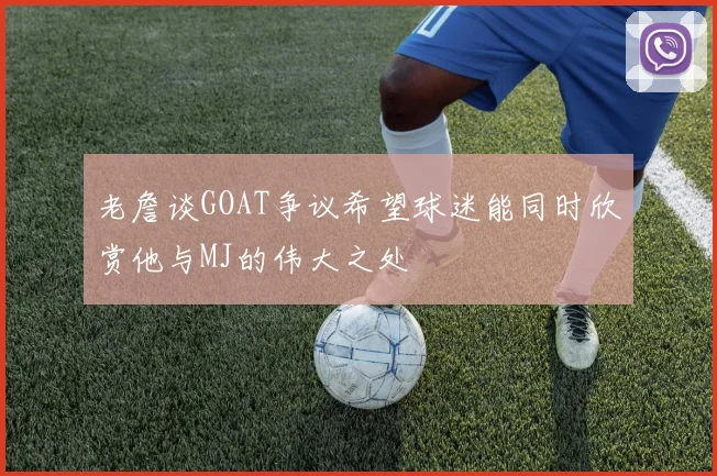 老詹谈GOAT争议希望球迷能同时欣赏他与MJ的伟大之处
