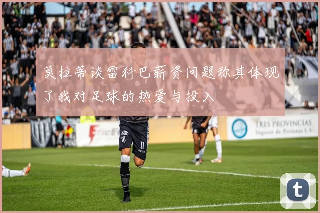 莫拉蒂谈雷科巴薪资问题称其体现了我对足球的热爱与投入