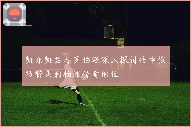 凯尔凯兹与罗伯逊深入探讨传中技巧赞美利物浦传奇地位