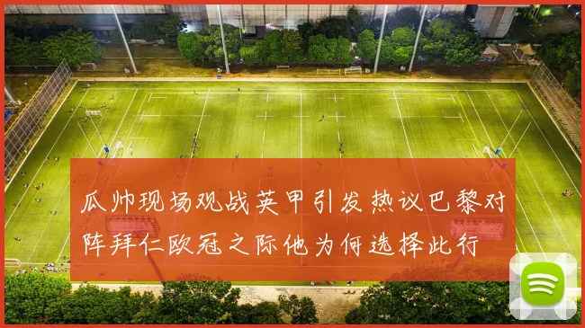 瓜帅现场观战英甲引发热议巴黎对阵拜仁欧冠之际他为何选择此行