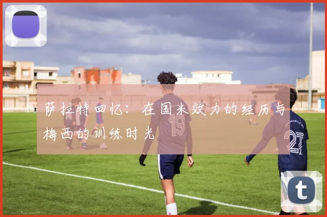 萨拉特回忆：在国米效力的经历与梅西的训练时光