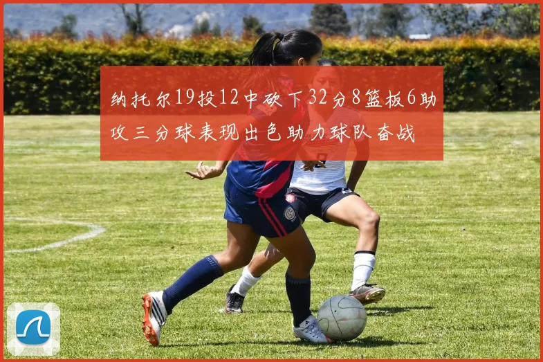 纳托尔19投12中砍下32分8篮板6助攻三分球表现出色助力球队奋战