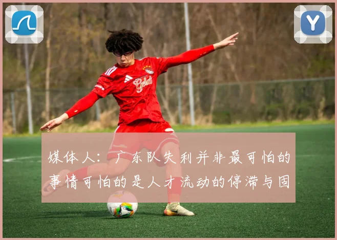 媒体人：广东队失利并非最可怕的事情可怕的是人才流动的停滞与固化