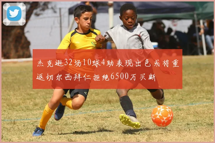 杰克逊32场10球4助表现出色或将重返切尔西拜仁拒绝6500万买断