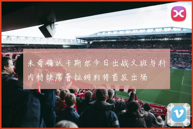 米奇确认卡斯尔今日出战文班与科内特缺席普拉姆利将首发出场