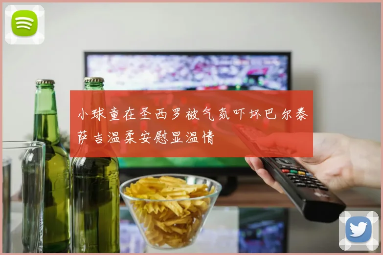 小球童在圣西罗被气氛吓坏巴尔泰萨吉温柔安慰显温情