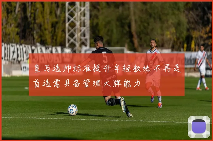 皇马选帅标准提升年轻教练不再是首选需具备管理大牌能力