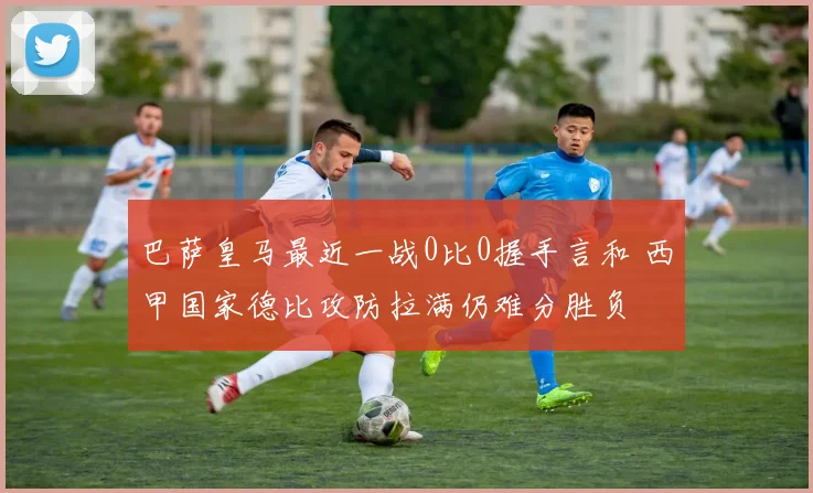 巴萨皇马最近一战0比0握手言和 西甲国家德比攻防拉满仍难分胜负