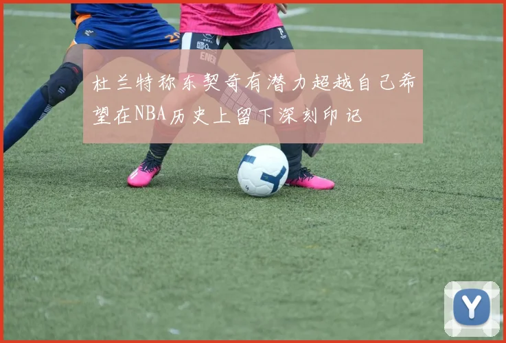 杜兰特称东契奇有潜力超越自己希望在NBA历史上留下深刻印记