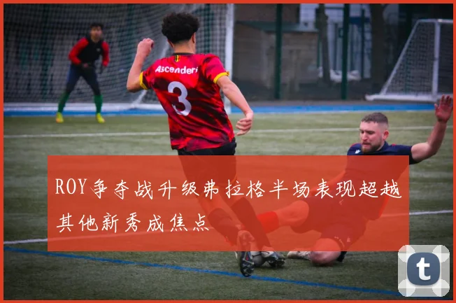 ROY争夺战升级弗拉格半场表现超越其他新秀成焦点