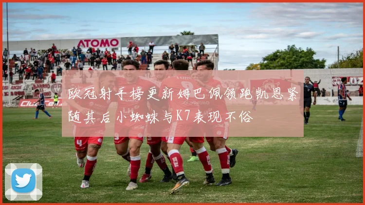 欧冠射手榜更新姆巴佩领跑凯恩紧随其后小蜘蛛与K7表现不俗