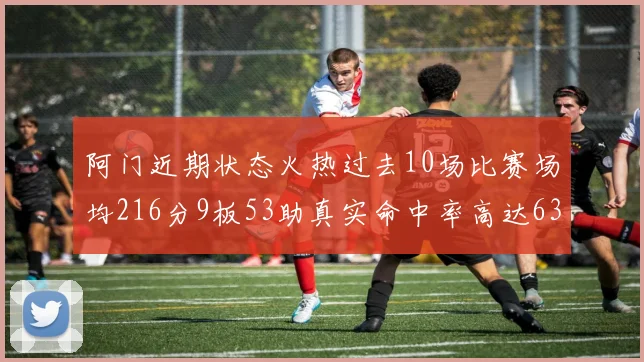 阿门近期状态火热过去10场比赛场均216分9板53助真实命中率高达634