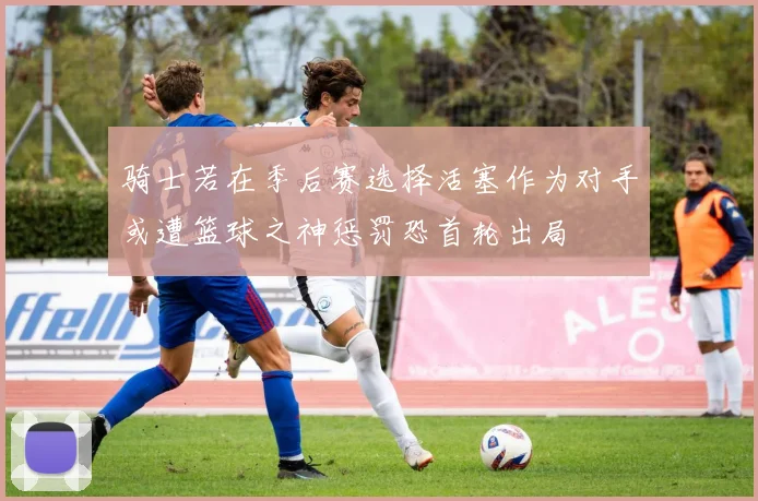 骑士若在季后赛选择活塞作为对手或遭篮球之神惩罚恐首轮出局