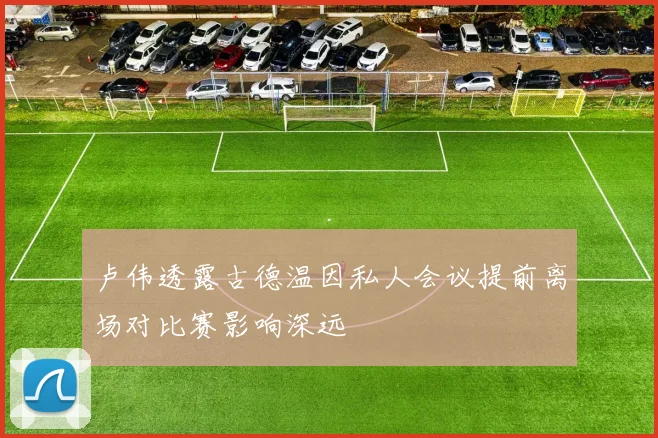 卢伟透露古德温因私人会议提前离场对比赛影响深远