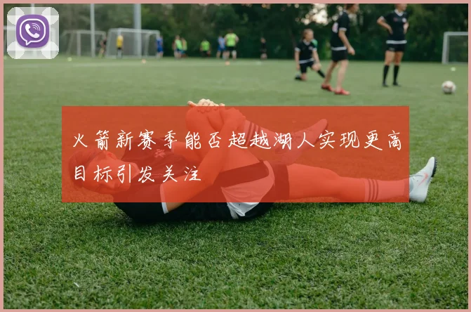 火箭新赛季能否超越湖人实现更高目标引发关注