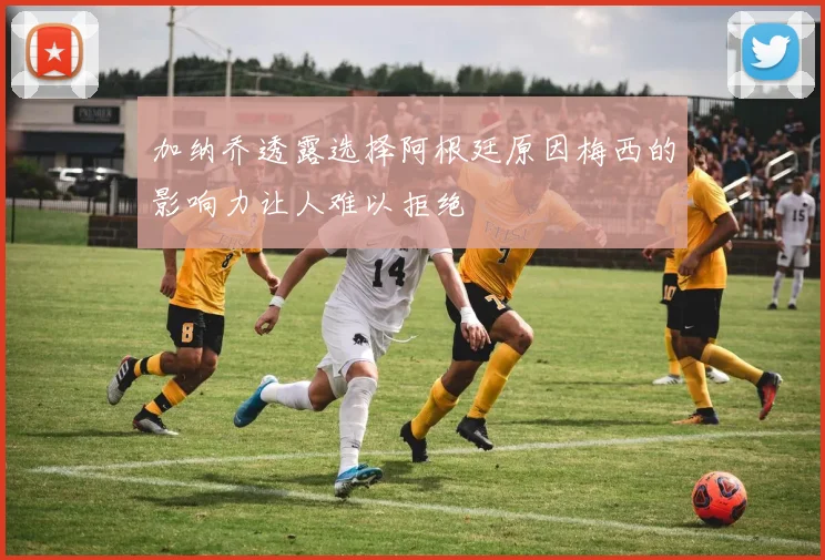 加纳乔透露选择阿根廷原因梅西的影响力让人难以拒绝