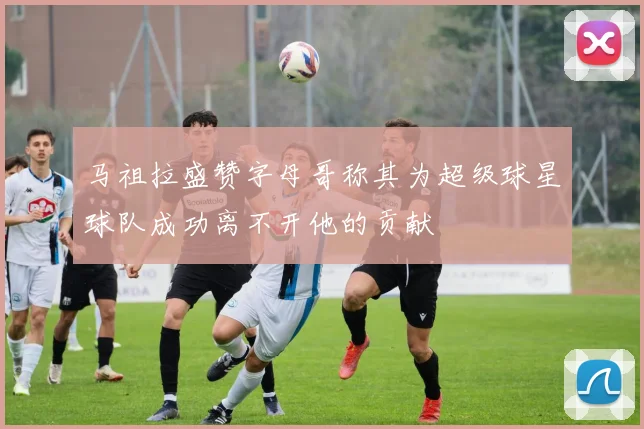 马祖拉盛赞字母哥称其为超级球星球队成功离不开他的贡献