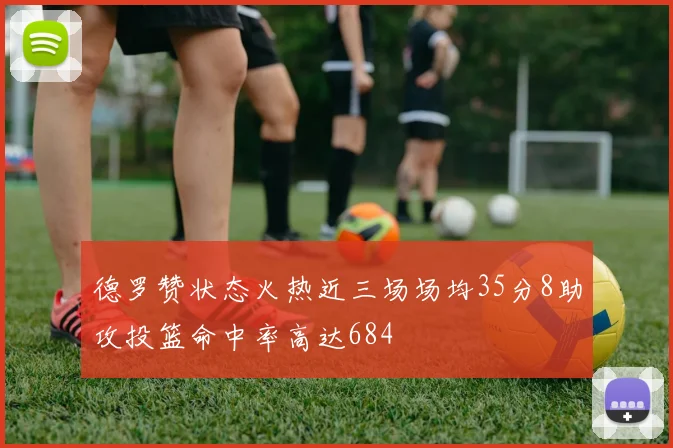德罗赞状态火热近三场场均35分8助攻投篮命中率高达684