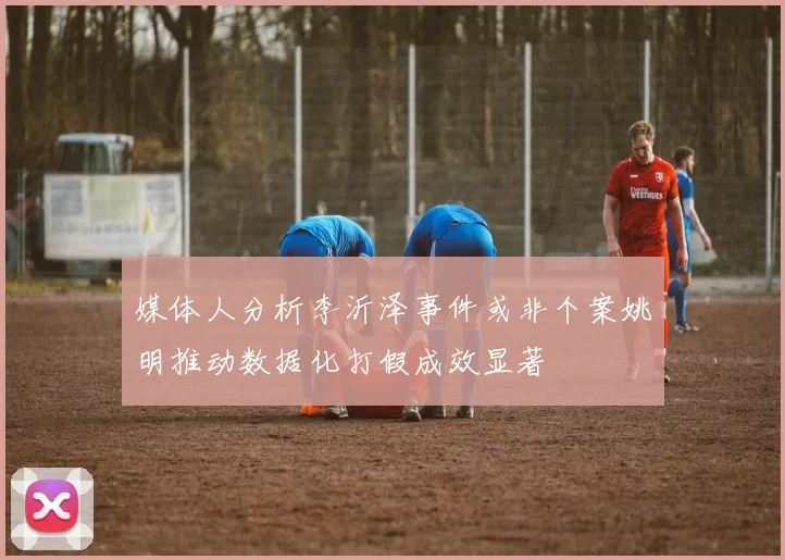 媒体人分析李沂泽事件或非个案姚明推动数据化打假成效显著