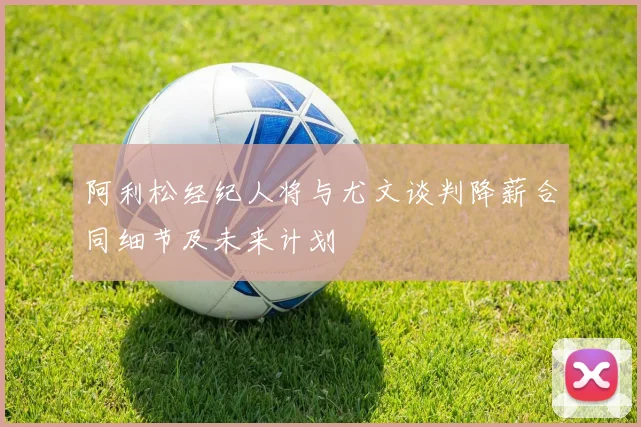 阿利松经纪人将与尤文谈判降薪合同细节及未来计划